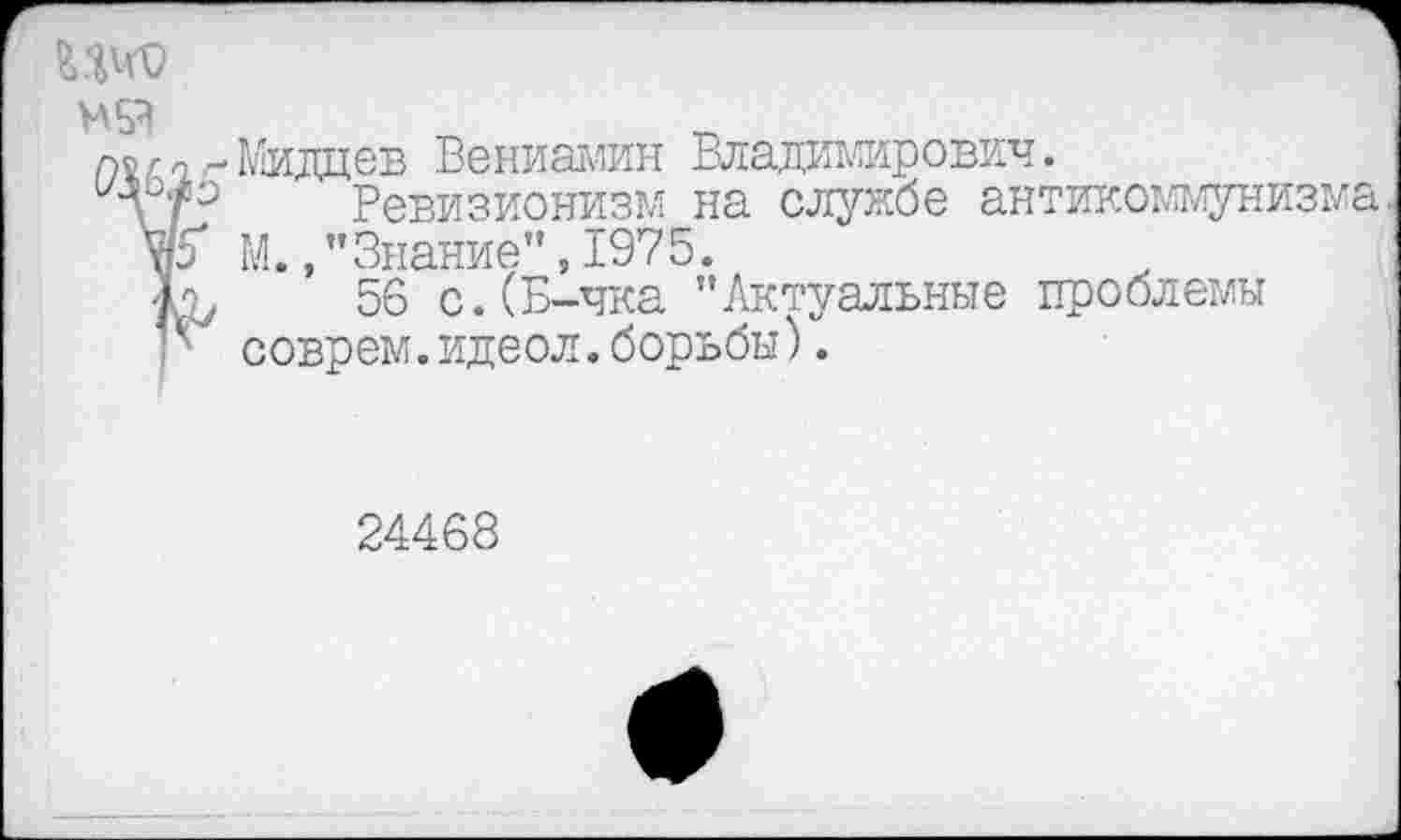 ﻿Мидцев Вениамин Владимирович.
Ревизионизм на службе антикоммунизма. М./’Знание",1975.
56 с.(Б-чка "Актуальные проблемы соврем.идеол.борьбы).
24468